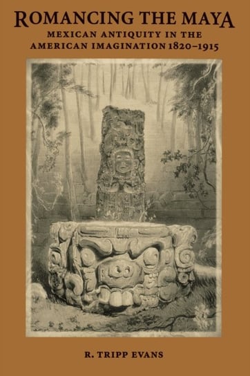 Romancing the Maya: Mexican Antiquity in the American Imagination, 1820-1915 Evans Tripp R.