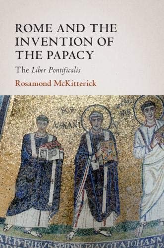 Rome and the Invention of the Papacy: The Liber Pontificalis Rosamond McKitterick