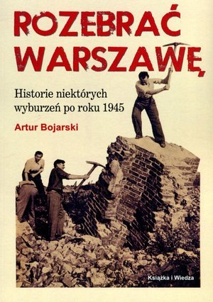 Rozebrać Warszawę. Historie niektórych wyburzeń po roku 1945 Bojarski Artur
