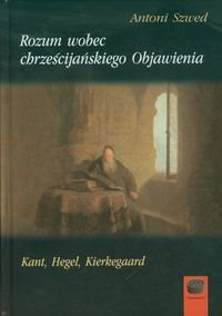 Rozum wobec chrześcijańskiego. Objawienia Kant, Hegel, Kierkegaard Szwed Antoni