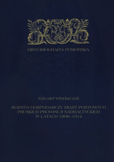 Rozwój gospodarczy miast portowych pruskich prowincji nadbałtyckich w latach 1808-1914 Włodarczyk Edward