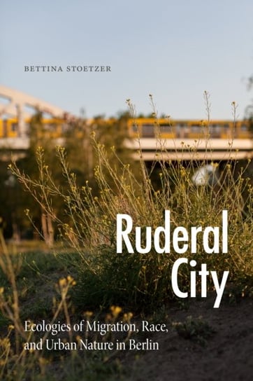 Ruderal City: Ecologies of Migration, Race, and Urban Nature in Berlin Bettina Stoetzer