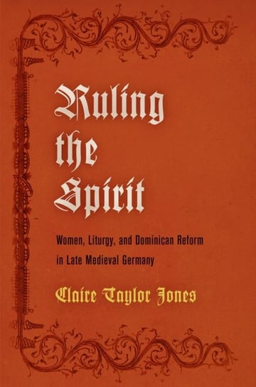 Ruling the Spirit: Women, Liturgy, and Dominican Reform in Late Medieval Germany Claire Taylor Jones