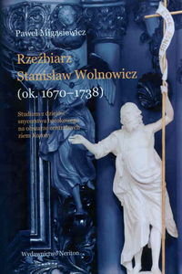 Rzeźbierz Stanisław Wolnowicz (ok. 1670-1738). Studium z dziejów snycerstwa barokowego na obszarze centralnych ziem Korony Migasiewicz Paweł