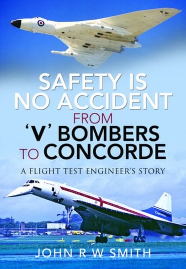 Safety is No Accident: From V Bombers to Concorde: A Flight Test Engineers Story John R.W. Smith