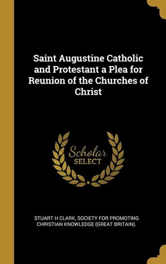 Saint Augustine Catholic and Protestant a Plea for Reunion of the Churches of Christ Clark Stuart H