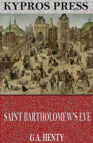 Saint Bartholomew’s Eve: A Tale of the Huguenot Wars Henty G. A.