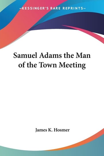 Samuel Adams the Man of the Town Meeting James K. Hosmer