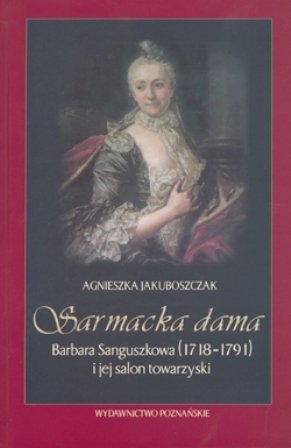 Sarmacka Dama. Barbara Sanguszkowa (1718-1791) i jej salon towarzyski Jakuboszczak Agnieszka