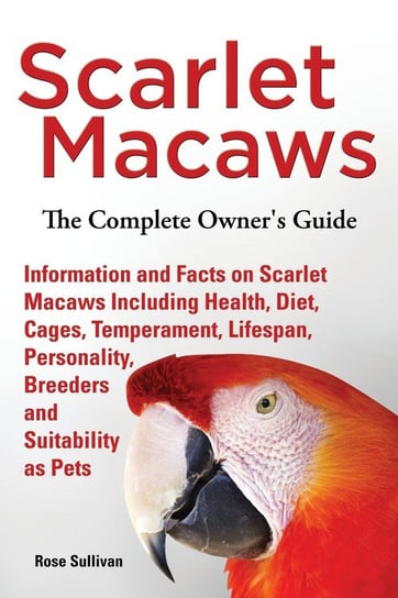 Scarlet Macaws, Information and Facts on Scarlet Macaws, The Complete Owner's Guide including Breeding, Lifespan, Personality, Cages, Temperament, Diet and Keeping them as Pets Sullivan Rose