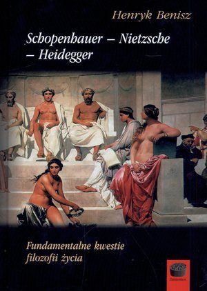 Schopenhauer – Nietzsche – Heidegger. Fundamentalne kwestie filozofii życia Benisz Henryk