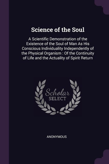 Science of the Soul: A Scientific Demonstration of the Existence of the Soul of Man as His Conscious Individuality Independently of the Phy Anonymous