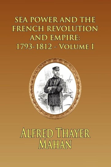Sea Power and the French Revolution and Empire: 1793-1812 - Volume I Mahan Alfred Thayer