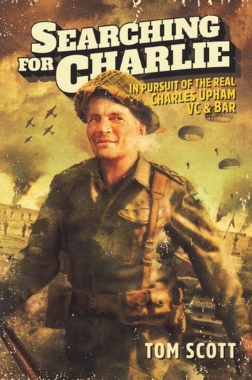 Searching For Charlie: In Pursuit of the Real Charles Upham VC & Bar Tom Scott
