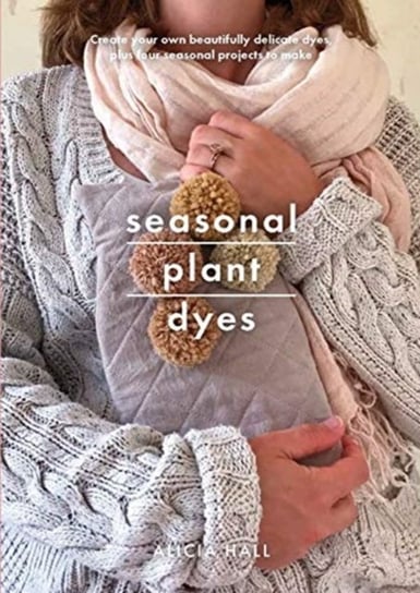 Seasonal Plant Dyes Create Your Own Beautiful Botantical Dyes, Plus Four Seasonal Projects to Make Alicia Hall
