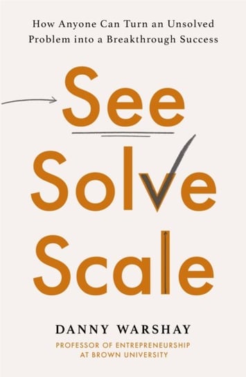 See, Solve, Scale: How Anyone Can Turn an Unsolved Problem into a Breakthrough Success Professor Danny Warshay