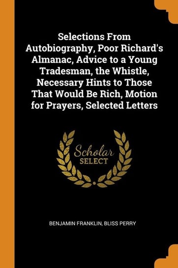 Selections From Autobiography, Poor Richard's Almanac, Advice to a Young Tradesman, the Whistle, Necessary Hints to Those That Would Be Rich, Motion for Prayers, Selected Letters Franklin Benjamin