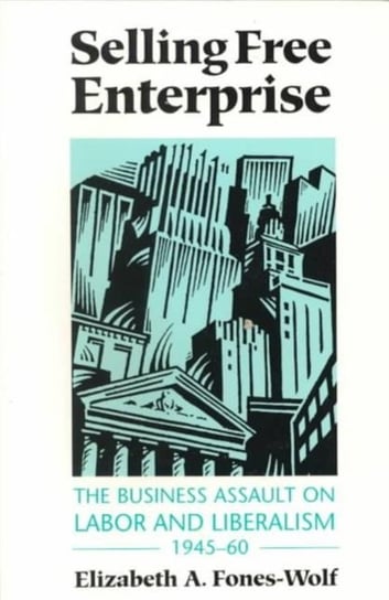 Selling Free Enterprise: The Business Assault on Labor and Liberalism, 1945-60 Elizabeth A. Fones-Wolf
