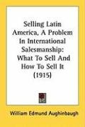 Selling Latin America, a Problem in International Salesmanship: What to Sell and How to Sell It (1915) Aughinbaugh William Edmund