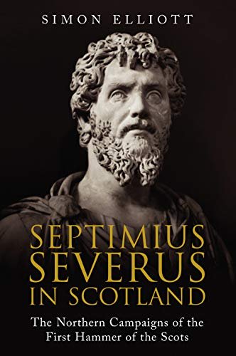 Septimius Severus in Scotland: The Northern Campaigns of the First Hammer of the Scots Simon Elliott