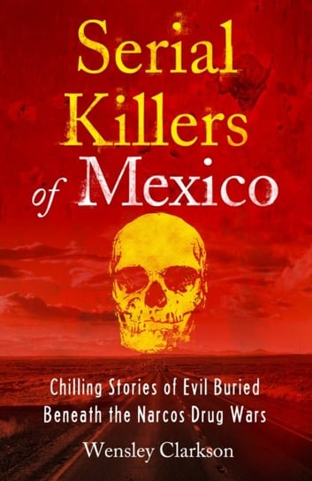Serial Killers of Mexico: Chilling Stories of Evil Buried Beneath the Narco Drug Wars Clarkson Wensley