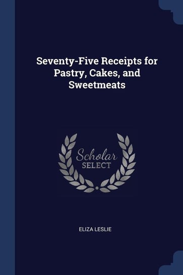 Seventy-Five Receipts for Pastry, Cakes, and Sweetmeats Leslie Eliza