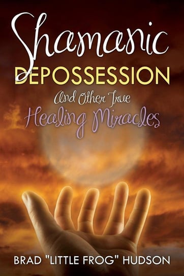 Shamanic Depossession and Other True Healing Miracles Hudson Brad "Little Frog"