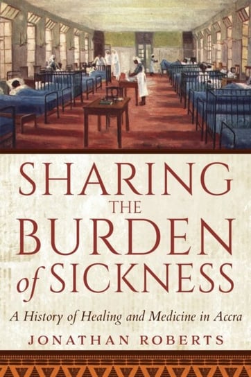 Sharing the Burden of Sickness: A History of Healing and Medicine in Accra Roberts Jonathan
