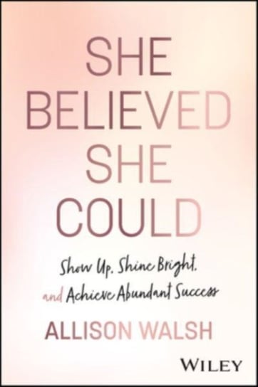 She Believed She Could: Show Up, Shine Bright, and Achieve Abundant Success John Wiley & Sons