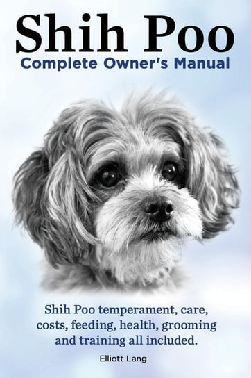 Shih Poo. Shihpoo Complete Owner's Manual. Shih Poo Temperament, Care, Costs, Feeding, Health, Grooming and Training All Included. Lang Elliott