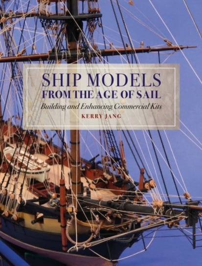 Ship Models from the Age of Sail: Building and Enhancing Commercial Kits Kerry Jang