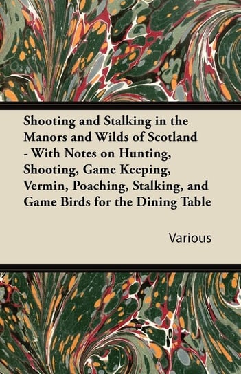 Shooting and Stalking in the Manors and Wilds of Scotland - With Notes on Hunting, Shooting, Game Keeping, Vermin, Poaching, Stalking, and Game Birds for the Dining Table Various