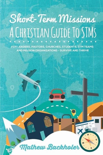Short-Term Missions, A Christian Guide to STMs, for Leaders, Pastors, Churches, Students, STM Teams and Mission Organizations Backholer Mathew