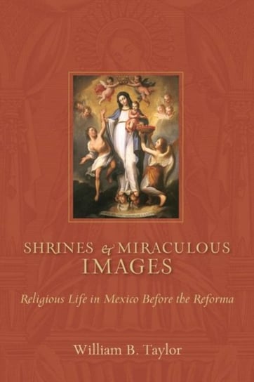 Shrines and Miraculous Images: Religious Life in Mexico Before the Reforma William B. Taylor