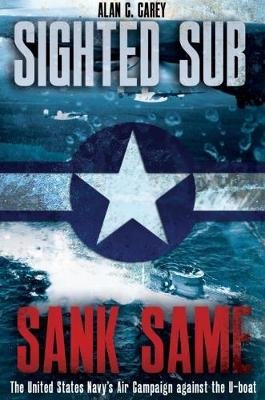 Sighted Sub, Sank Same: The United States Navy's Air Campaign Against the U-Boat Alan Carey
