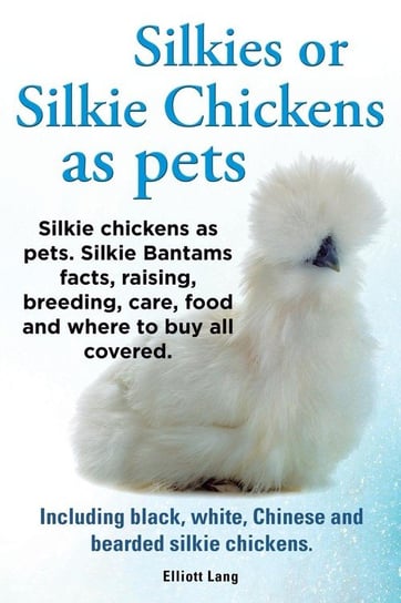Silkies or Silkie Chickens as Pets. Silkie Bantams Facts, Raising, Breeding, Care, Food and Where to Buy All Covered. Including Black, White, Chinese Elliot Lang