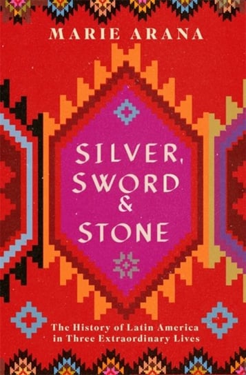 Silver, Sword and Stone: The Story of Latin America in Three Extraordinary Lives Arana Marie