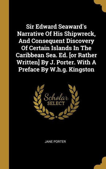 Sir Edward Seaward's Narrative Of His Shipwreck, And Consequent Discovery Of Certain Islands In The Caribbean Sea. Ed. [or Rather Written] By J. Porter. With A Preface By W.h.g. Kingston Porter Jane