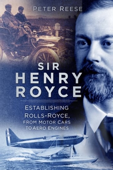 Sir Henry Royce. Establishing Rolls-Royce, from Motor Cars to Aero Engines Peter Reese