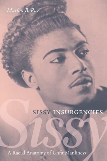 Sissy Insurgencies. A Racial Anatomy of Unfit Manliness Marlon B. Ross