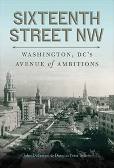 Sixteenth Street NW: Washington, DCs Avenue of Ambitions John Deferrari, Douglas Peter Sefton