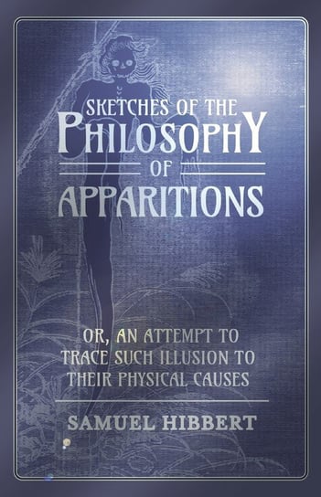 Sketches of the Philosophy of Apparitions or, An Attempt to Trace Such Illusion to Their Physical Causes Hibbert Samuel
