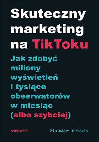 Skuteczny marketing na TikToku. Jak zdobyć miliony wyświetleń i tysiące obserwatorów w miesiąc (albo szybciej) Skwarek Mirosław