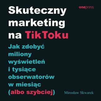 Skuteczny marketing na TikToku. Jak zdobyć miliony wyświetleń i tysiące obserwatorów w miesiąc (albo szybciej) Skwarek Mirosław