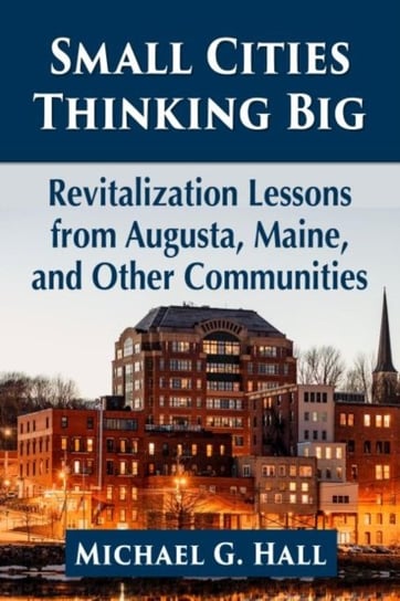Small Cities Thinking Big: Revitalization Lessons from Augusta, Maine, and Other Communities Michael G. Hall