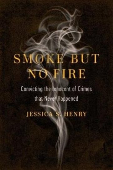 Smoke but No Fire: Convicting the Innocent of Crimes that Never Happened Jessica S. Henry