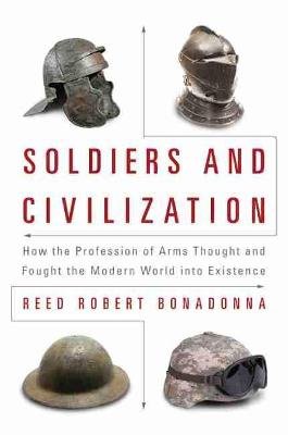 Soldiers and Civilization: How the Profession of Arms Thought and Fought the Modern World Into Existence Bonadonna Reed Robert