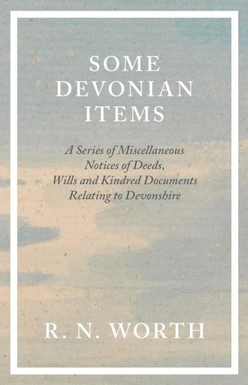 Some Devonian Items - A Series of Miscellaneous Notices of Deeds, Wills and Kindred Documents Relating to Devonshire Worth R. N.