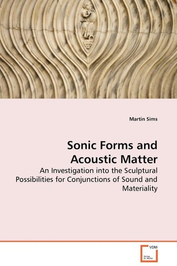 Sonic Forms and Acoustic Matter - An Investigation into the Sculptural Possibilities for Conjunctions of Sound and Materiality Sims Martin