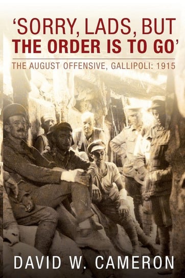 Sorry, Lads, But the Order Is to Go: The August Offensive, Gallipoli: 1915 Cameron David W.